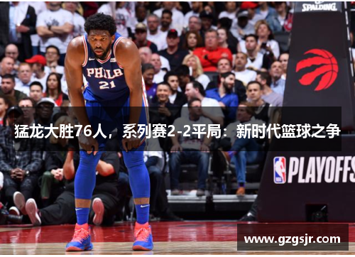 猛龙大胜76人，系列赛2-2平局：新时代篮球之争